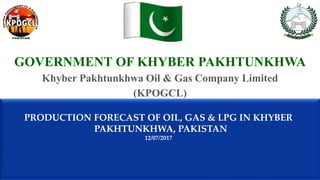 GOVERNMENT OF KHYBER PAKHTUNKHWA
Khyber Pakhtunkhwa Oil & Gas Company Limited
(KPOGCL)
PRODUCTION FORECAST OF OIL, GAS & LPG IN KHYBER
PAKHTUNKHWA, PAKISTAN
12/07/2017
 