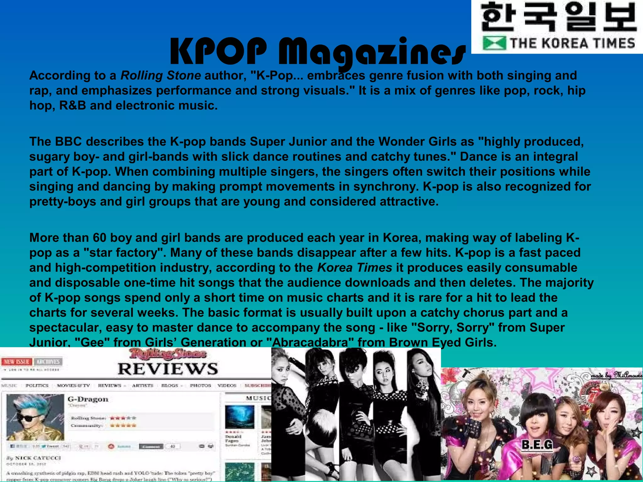 KPOP Magazines
According to a Rolling Stone author, "K-Pop... embraces genre fusion with both singing and
rap, and emphasizes performance and strong visuals." It is a mix of genres like pop, rock, hip
hop, R&B and electronic music.

The BBC describes the K-pop bands Super Junior and the Wonder Girls as "highly produced,
sugary boy- and girl-bands with slick dance routines and catchy tunes." Dance is an integral
part of K-pop. When combining multiple singers, the singers often switch their positions while
singing and dancing by making prompt movements in synchrony. K-pop is also recognized for
pretty-boys and girl groups that are young and considered attractive.

More than 60 boy and girl bands are produced each year in Korea, making way of labeling K-
pop as a "star factory". Many of these bands disappear after a few hits. K-pop is a fast paced
and high-competition industry, according to the Korea Times it produces easily consumable
and disposable one-time hit songs that the audience downloads and then deletes. The majority
of K-pop songs spend only a short time on music charts and it is rare for a hit to lead the
charts for several weeks. The basic format is usually built upon a catchy chorus part and a
spectacular, easy to master dance to accompany the song - like "Sorry, Sorry" from Super
Junior, "Gee" from Girls’ Generation or "Abracadabra" from Brown Eyed Girls.
 