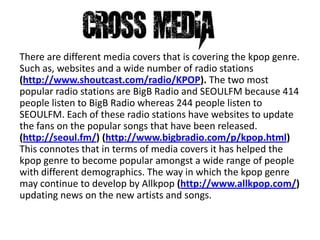 There are different media covers that is covering the kpop genre.
Such as, websites and a wide number of radio stations
(http://www.shoutcast.com/radio/KPOP). The two most
popular radio stations are BigB Radio and SEOULFM because 414
people listen to BigB Radio whereas 244 people listen to
SEOULFM. Each of these radio stations have websites to update
the fans on the popular songs that have been released.
(http://seoul.fm/) (http://www.bigbradio.com/p/kpop.html)
This connotes that in terms of media covers it has helped the
kpop genre to become popular amongst a wide range of people
with different demographics. The way in which the kpop genre
may continue to develop by Allkpop (http://www.allkpop.com/)
updating news on the new artists and songs.
 