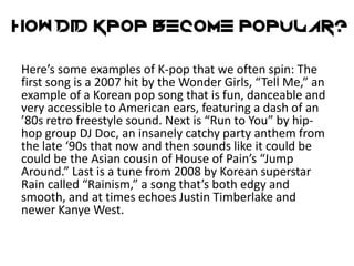 Here’s some examples of K-pop that we often spin: The
first song is a 2007 hit by the Wonder Girls, “Tell Me,” an
example of a Korean pop song that is fun, danceable and
very accessible to American ears, featuring a dash of an
’80s retro freestyle sound. Next is “Run to You” by hip-
hop group DJ Doc, an insanely catchy party anthem from
the late ‘90s that now and then sounds like it could be
could be the Asian cousin of House of Pain’s “Jump
Around.” Last is a tune from 2008 by Korean superstar
Rain called “Rainism,” a song that’s both edgy and
smooth, and at times echoes Justin Timberlake and
newer Kanye West.
 