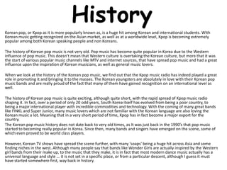 History
Korean pop, or Kpop as it is more popularly known as, is a huge hit among Korean and international students. With
Korean music getting recognized on the Asian market, as well as at a worldwide level, Kpop is becoming extremely
popular among both Korean speaking people and non Koreans.

The history of Korean pop music is not very old. Pop music has become quite popular in Korea due to the Western
influence of pop music. This doesn’t mean that Western culture is overtaking the Korean culture, but more that it was
the start of various popular music channels like MTV and internet sources, that have spread pop music and had a great
influence upon the inspiration of Korean musicians, as well as general music lovers.

When we look at the history of the Korean pop music, we find out that the Kpop music radio has indeed played a great
role in promoting it and bringing it to the masses. The Korean youngsters are absolutely in love with their Korean pop
music bands and are really proud of the fact that many of them have gained recognition on an international level as
well.

The history of Korean pop music is quite exciting, although quite short, with the rapid spread of Kpop music radio
shaping it. In fact, over a period of only 20 odd years, South Korea itself has evolved from being a poor country, to
being a major international player with incredible commodities and technology. With the coming of many great bands
like FINKL and Super Junior, many music lovers which are not familiar with the Korean language are also loving the
Korean music a lot. Meaning that in a very short period of time, Kpop has in fact become a major export for the
country.
The Korean pop music history does not date back to very old times, as It was just back in the 1990’s that pop music
started to becoming really popular in Korea. Since then, many bands and singers have emerged on the scene, some of
which even proved to be world class players.

However, Korean TV shows have spread the scene further, with many 'soaps' being a huge hit across Asia and some
finding niches in the west. Although many people say that bands like Wonder Girls are actually inspired by the Western
girl bands from their make up, to the music that they make, it is in fact that most modern dance music actually has a
universal language and style ... it is not set in a specific place, or from a particular descent, although I guess it must
have started somewhere first, way back in history.
 