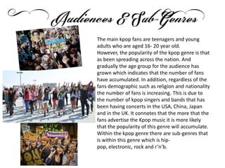 The main kpop fans are teenagers and young
adults who are aged 16- 20 year old.
However, the popularity of the kpop genre is that
as been spreading across the nation. And
gradually the age group for the audience has
grown which indicates that the number of fans
have accumulated. In addition, regardless of the
fans demographic such as religion and nationality
the number of fans is increasing. This is due to
the number of kpop singers and bands that has
been having concerts in the USA, China, Japan
and in the UK. It connotes that the more that the
fans advertise the Kpop music it is more likely
that the popularity of this genre will accumulate.
Within the kpop genre there are sub-genres that
is within this genre which is hip-
pop, electronic, rock and r’n’b.
 