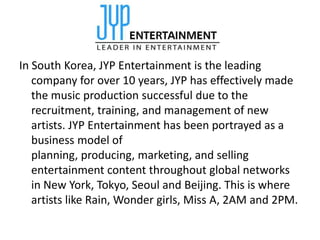 In South Korea, JYP Entertainment is the leading
   company for over 10 years, JYP has effectively made
   the music production successful due to the
   recruitment, training, and management of new
   artists. JYP Entertainment has been portrayed as a
   business model of
   planning, producing, marketing, and selling
   entertainment content throughout global networks
   in New York, Tokyo, Seoul and Beijing. This is where
   artists like Rain, Wonder girls, Miss A, 2AM and 2PM.
 