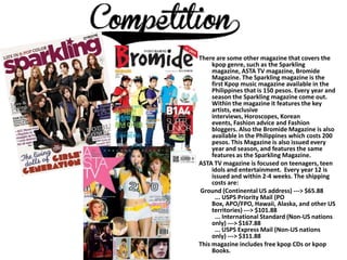 There are some other magazine that covers the
     kpop genre, such as the Sparkling
     magazine, ASTA TV magazine, Bromide
     Magazine. The Sparkling magazine is the
     first Kpop music magazine available in the
     Philippines that is 150 pesos. Every year and
     season the Sparkling magazine come out.
     Within the magazine it features the key
     artists, exclusive
     interviews, Horoscopes, Korean
     events, Fashion advice and Fashion
     bloggers. Also the Bromide Magazine is also
     available in the Philippines which costs 200
     pesos. This Magazine is also issued every
     year and season, and features the same
     features as the Sparkling Magazine.
ASTA TV magazine is focused on teenagers, teen
     idols and entertainment. Every year 12 is
     issued and within 2-4 weeks. The shipping
     costs are:
Ground (Continental US address) ---> $65.88
      ... USPS Priority Mail (PO
     Box, APO/FPO, Hawaii, Alaska, and other US
     territories) ---> $101.88
      ... International Standard (Non-US nations
     only) ---> $167.88
      ... USPS Express Mail (Non-US nations
     only) ---> $311.88
This magazine includes free kpop CDs or kpop
     Books.
 