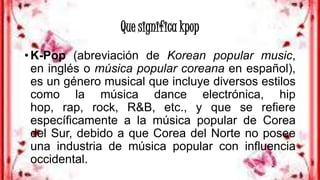 Que significa kpop
• K-Pop (abreviación de Korean popular music,
en inglés o música popular coreana en español),
es un género musical que incluye diversos estilos
como la música dance electrónica, hip
hop, rap, rock, R&B, etc., y que se refiere
específicamente a la música popular de Corea
del Sur, debido a que Corea del Norte no posee
una industria de música popular con influencia
occidental.
 