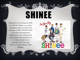 SHINEE 
Debutaron el 22 de Mayo de 2008 
con el MV de "Replay" y su primer 
mini álbum salió a la venta el 23 
de mayo de 2008. Descritos como 
una banda contemporánea 
integrada por cinco adolescentes 
cuyas edades iban desde los 15 
a 19 años de edad en sus 
comienzos. El 25 de mayo 
hicieron su debut oficial en SBS 
Inkigayo. 
 