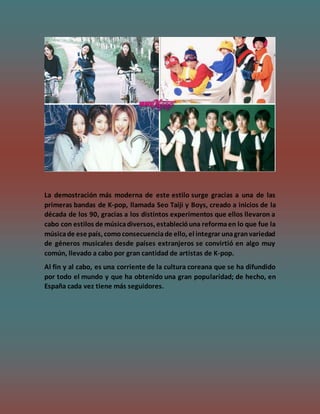 La demostración más moderna de este estilo surge gracias a una de las
primeras bandas de K-pop, llamada Seo Taiji y Boys, creado a inicios de la
década de los 90, gracias a los distintos experimentos que ellos llevaron a
cabo con estilos de músicadiversos, establecióuna reformaen lo que fue la
músicade ese país, comoconsecuenciade ello, el integrar unagranvariedad
de géneros musicales desde países extranjeros se convirtió en algo muy
común, llevado a cabo por gran cantidad de artistas de K-pop.
Al fin y al cabo, es una corriente de la cultura coreana que se ha difundido
por todo el mundo y que ha obtenido una gran popularidad; de hecho, en
España cada vez tiene más seguidores.
 