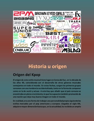 Origen del Kpop
El origende este estilomusical tiene lugar enCoreadel Sur, en la década de
los años 90, coincidiendo con el desarrollo de otros géneros musicales
semejantes en todo el mundo. En estas fechas, surgen los primeros grupos
coreanos conuna tendenciaoccidentalizada, tantoenlaformade componer
como en la de vestir y actuar. A estohay que añadir que el país coreano se
encontrabaenplenocrecimiento,loque hasupuestotambiénpromociónde
una nación que deja muy buena imagen en todo el mundo.
En realidad,erauna forma de trabajar una personalidadpropiasiguiendolos
estilos marcados por el pop americano y europeo. Llegados al siglo XXI,
adquieremayor dimensiónhastaque, enlaactualidad,ha recibidounamplio
 