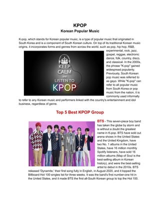 KPOP
Korean Popular Music
K-pop, which stands for Korean popular music, is a type of popular music that originated in
South Korea and is a component of South Korean culture. On top of its traditional Korean music
origins, it incorporates forms and genres from across the world, such as pop, hip hop, R&B,
experimental, rock, jazz,
gospel, reggae, electronic
dance, folk, country, disco,
and classical. In the 2000s,
the phrase "K-pop" gained
widespread popularity.
Previously, South Korean
pop music was referred to
as gayo. While "K-pop" can
refer to all popular music
from South Korea or pop
music from the nation, it is
commonly used informally
to refer to any Korean music and performers linked with the country's entertainment and idol
business, regardless of genre.
Top 5 Best KPOP Group
BTS - This seven-piece boy band
has taken the globe by storm and
is without a doubt the greatest
name in K-pop. BTS have sold out
arena shows in the United States
and the United Kingdom, have
two No. 1 albums in the United
States, have 16 million monthly
Spotify listeners, have sold 16
million albums (Map of Soul is the
best-selling album in Korean
history), and were the best-selling
artist to debut in the 2010s. BTS
released 'Dynamite,' their first song fully in English, in August 2020, and it topped the
Billboard Hot 100 singles list for three weeks. It was the band's first number-one hit in
the United States, and it made BTS the first all-South Korean group to top the Hot 100.
 