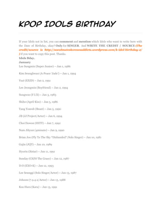 KPOP Idols Birthday

If your Idols not in list, you can comment and mention which Idols who want to write here with
the Date of Birthday, okay? Only for SINGER. And WRITE THE CREDIT / SOURCE (The
credit/source is http://soeulmateskoreanaddicts.wordpress.com/k-idol-birthday-2/
) if you want to copy this post. Thanks.
Idols Bday.
January
Lee Sungmin (Super Junior) – Jan 1, 1986

Kim Seunghwan (A-Peace ‘Jade’) – Jan 1, 1994

Yuzi (EXID) – Jan 2, 1991

Lee Jeongmin (Boyfriend) – Jan 2, 1994

Sungwoo (F.I.X) – Jan 3, 1983

Shiho (April Kiss) – Jan 5, 1986

Yang Yoseob (Beast) – Jan 5, 1990

JB (JJ Project/Actor) – Jan 6, 1994

Choi Howon (HITT) – Jan 7, 1992

Nam Jihyun (4minute) – Jan 9, 1990

Brian Joo (Fly To The Sky *Disbanded*/Solo Singer) – Jan 10, 1981

Gajin (JQT) – Jan 10, 1989

Hyorin (Sistar) – Jan 11, 1991

Sunday (CSJH The Grace) – Jan 12, 1987

D.O (EXO-K) – Jan 12, 1993

Lee Seunggi (Solo Singer/Actor) – Jan 13, 1987

Johoon (7.9.4.2/Actor) – Jan 13, 1988

Koo Hara (Kara) – Jan 13, 1991
 
