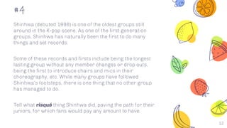12
#4
Shinhwa (debuted 1998) is one of the oldest groups still
around in the K-pop scene. As one of the first generation
groups, Shinhwa has naturally been the first to do many
things and set records.
Some of these records and firsts include being the longest
lasting group without any member changes or drop outs,
being the first to introduce chairs and mics in their
choreography, etc. While many groups have followed
Shinhwa’s footsteps, there is one thing that no other group
has managed to do.
Tell what risqué thing Shinhwa did, paving the path for their
juniors, for which fans would pay any amount to have.
 