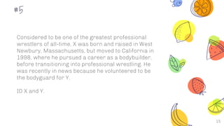 15
#5
Considered to be one of the greatest professional
wrestlers of all-time, X was born and raised in West
Newbury, Massachusetts, but moved to California in
1998, where he pursued a career as a bodybuilder,
before transitioning into professional wrestling. He
was recently in news because he volunteered to be
the bodyguard for Y.
ID X and Y.
 
