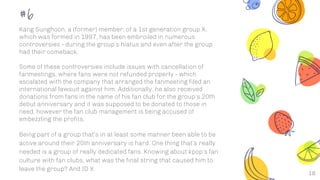18
#6
Kang Sunghoon, a (former) member, of a 1st generation group X,
which was formed in 1997, has been embroiled in numerous
controversies - during the group’s hiatus and even after the group
had their comeback.
Some of these controversies include issues with cancellation of
fanmeetings, where fans were not refunded properly - which
escalated with the company that arranged the fanmeeting filed an
international lawsuit against him. Additionally, he also received
donations from fans in the name of his fan club for the group’s 20th
debut anniversary and it was supposed to be donated to those in
need, however the fan club management is being accused of
embezzling the profits.
Being part of a group that’s in at least some manner been able to be
active around their 20th anniversary is hard. One thing that’s really
needed is a group of really dedicated fans. Knowing about kpop’s fan
culture with fan clubs, what was the final string that caused him to
leave the group? And ID X.
 