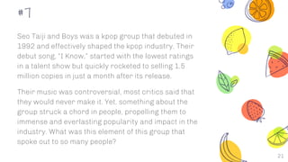 21
#7
Seo Taiji and Boys was a kpop group that debuted in
1992 and effectively shaped the kpop industry. Their
debut song, “I Know,” started with the lowest ratings
in a talent show but quickly rocketed to selling 1.5
million copies in just a month after its release.
Their music was controversial, most critics said that
they would never make it. Yet, something about the
group struck a chord in people, propelling them to
immense and everlasting popularity and impact in the
industry. What was this element of this group that
spoke out to so many people?
 