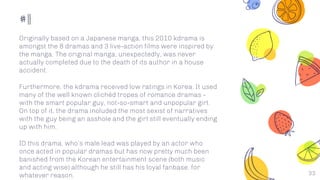 #11
33
Originally based on a Japanese manga, this 2010 kdrama is
amongst the 8 dramas and 3 live-action films were inspired by
the manga. The original manga, unexpectedly, was never
actually completed due to the death of its author in a house
accident.
Furthermore, the kdrama received low ratings in Korea. It used
many of the well known clichéd tropes of romance dramas -
with the smart popular guy, not-so-smart and unpopular girl.
On top of it, the drama included the most sexist of narratives
with the guy being an asshole and the girl still eventually ending
up with him.
ID this drama, who’s male lead was played by an actor who
once acted in popular dramas but has now pretty much been
banished from the Korean entertainment scene (both music
and acting wise) although he still has his loyal fanbase, for
whatever reason.
 