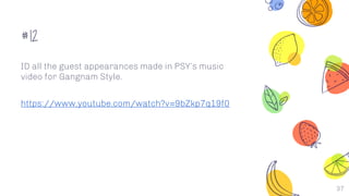 #12
ID all the guest appearances made in PSY’s music
video for Gangnam Style.
https://www.youtube.com/watch?v=9bZkp7q19f0
37
 