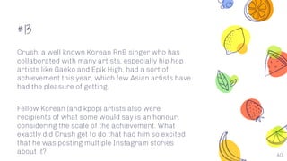 #13
40
Crush, a well known Korean RnB singer who has
collaborated with many artists, especially hip hop
artists like Gaeko and Epik High, had a sort of
achievement this year, which few Asian artists have
had the pleasure of getting.
Fellow Korean (and kpop) artists also were
recipients of what some would say is an honour,
considering the scale of the achievement. What
exactly did Crush get to do that had him so excited
that he was posting multiple Instagram stories
about it?
 
