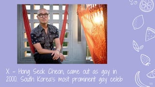X - Hong Seok Cheon, came out as gay in
2000. South Korea’s most prominent gay celeb 55
 