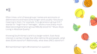 #18
56
Often times, a lot of kpop groups’ names are acronyms or
abbreviations and have some longer (and usually ridiculous)
meaning to them. For example, first generation group H.O.T
stands for “High Five of Teenager,” while a now pretty much
dead second generation group MBLAQ stood for “Music Boys
Living in Absolute Quality.”
Knowing South Korea’s (and to a larger extent, East Asia)
interest in certain things that often define life and people, what
does B1A4 stand for? Additionally, what does 2NE1 stand for?
#streambomspringmv #nonsense fun question
 