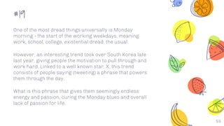 #19
59
One of the most dread things universally is Monday
morning - the start of the working weekdays, meaning
work, school, college, existential dread, the usual.
However, an interesting trend took over South Korea late
last year, giving people the motivation to pull through and
work hard. Linked to a well known star, X, this trend
consists of people saying (tweeting) a phrase that powers
them through the day.
What is this phrase that gives them seemingly endless
energy and passion, curing the Monday blues and overall
lack of passion for life.
 