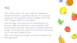 #20
Girls’ Generation’s “X” was originally released in
Korean and later a Japanese version of it was also
released. The song was ranked number one on the
Gaon Singles Chart for two weeks.
Interestingly, the song was not composed by the
group or SM entertainment. X was pitched to SM
entertaiment for Girls’ Generation. In 2008, American
Singer Y provided the vocals for the demo of the song
which has been leaked online.
Who is this American singer and which song are we
talking about?
62
 