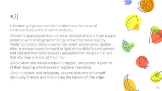 #21
A former girl group member is infamous for several
controversies some of which include-
-Netizens speculated that her now-deleted photo is from a past
pictorial with photographer Rota, known for his allegedly
"lolita" concepts. Rota is currently under police investigation
after a woman came forward in light of the #MeToo movement
and claimed that Rota sexually assaulted her despite the fact
that she was a minor at the time.
-Back when she dated a hip-hop rapper, she posted a picture
of them kissing which evoked negative reactions.
-She uploaded, and still posts, several pictures of herself
obviously braless and this drives the haters off the edge.
65
 