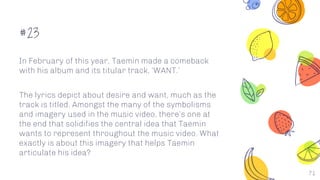 #23
In February of this year, Taemin made a comeback
with his album and its titular track, ‘WANT.’
The lyrics depict about desire and want, much as the
track is titled. Amongst the many of the symbolisms
and imagery used in the music video, there’s one at
the end that solidifies the central idea that Taemin
wants to represent throughout the music video. What
exactly is about this imagery that helps Taemin
articulate his idea?
71
 