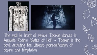 The wall in front of which Taemin dances is
Auguste Rodin’s “Gates of Hell” - Taemin is the
devil, depicting the ultimate personification of
desire and temptation 74
 