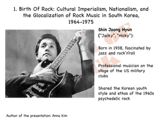 1. Birth Of Rock: Cultural Imperialism, Nationalism, and
the Glocalization of Rock Music in South Korea,
1964-1975
Shin Joong Hyun
(“Jacky”, “Hicky”):
Born in 1938, fascinated by
jazz and rock’n’roll
Professional musician on the
stage of the US military
clubs
Shared the Korean youth
style and ethos of the 1960s
psychedelic rock
Author of the presentation: Anna Kim
 