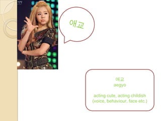 애교
           aegyo

 acting cute, acting childish
(voice, behaviour, face etc.)
 