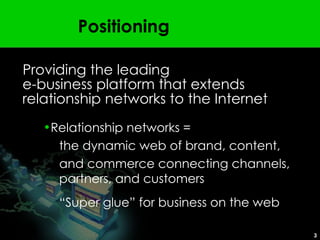 Positioning Providing the leading  e-business platform that extends relationship networks to the Internet Relationship networks =  the dynamic web of brand, content,  and commerce connecting channels, partners, and customers “ Super glue” for business on the web 