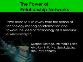 The Power of  Relationship Networks “ We need to turn away from the notion of technology managing information and toward the idea of technology as a medium of relationships”. Michael Schrage, MIT Media Lab’s  eMarkets Initiative;  New Rules for  the New Economy 