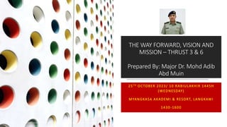 THE WAY FORWARD, VISION AND
MISSION – THRUST 3 & 6
Prepared By: Major Dr. Mohd Adib
Abd Muin
25TH OCTOBER 2023/ 10 RABIULAKHIR 1445H
(WEDNESDAY)
MYANGKASA AKADEMI & RESORT, LANGKAWI
1430-1600
ORGANIZATIONAL STRENGTHENING & TEAM BUILDING WORKSHOP INASIS YAB & BANK MUAMALAT 2023/2024 1
 