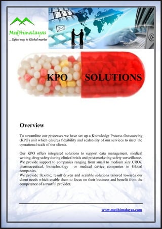 KPO                       SOLUTIONS



Overview
To streamline our processes we have set up a Knowledge Process Outsourcing
(KPO) unit which ensures flexibility and scalability of our services to meet the
operational scale of our clients.

Our KPO offers integrated solutions to support data management, medical
writing, drug safety during clinical trials and post-marketing safety surveillance.
We provide support to companies ranging from small to medium size CROs,
pharmaceutical, biotechnology or medical device companies to Global
companies.
We provide flexible, result driven and scalable solutions tailored towards our
client needs which enable them to focus on their business and benefit from the
competence of a trustful provider.




                                                       www.medhimalayas.com
 