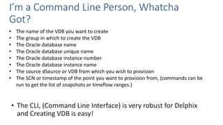 I’m a Command Line Person, Whatcha
Got?
• The CLI, (Command Line Interface) is very robust for Delphix
and Creating VDB is easy!
• The name of the VDB you want to create
• The group in which to create the VDB
• The Oracle database name
• The Oracle database unique name
• The Oracle database instance number
• The Oracle database instance name
• The source dSource or VDB from which you wish to provision
• The SCN or timestamp of the point you want to provision from, (commands can be
run to get the list of snapshots or timeflow ranges.)
 
