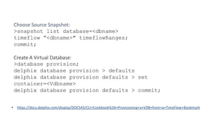 • https://docs.delphix.com/display/DOCS43/CLI+Cookbook%3A+Provisioning+a+VDB+from+a+TimeFlow+Bookmark
Choose Source Snapshot:
>snapshot list database=<dbname>
timeflow ”<dbname>" timeflowRanges;
commit;
Create A Virtual Database:
>database provision;
delphix database provision > defaults
delphix database provision defaults > set
container=<Vdbname>
delphix database provision defaults > commit;
 