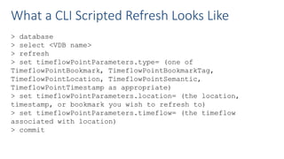 What a CLI Scripted Refresh Looks Like
> database
> select <VDB name>
> refresh
> set timeflowPointParameters.type= (one of
TimeflowPointBookmark, TimeflowPointBookmarkTag,
TimeflowPointLocation, TimeflowPointSemantic,
TimeflowPointTimestamp as appropriate)
> set timeflowPointParameters.location= (the location,
timestamp, or bookmark you wish to refresh to)
> set timeflowPointParameters.timeflow= (the timeflow
associated with location)
> commit
 
