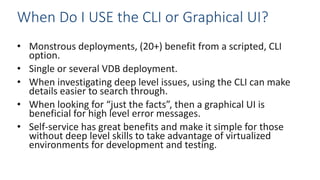• Monstrous deployments, (20+) benefit from a scripted, CLI
option.
• Single or several VDB deployment.
• When investigating deep level issues, using the CLI can make
details easier to search through.
• When looking for “just the facts”, then a graphical UI is
beneficial for high level error messages.
• Self-service has great benefits and make it simple for those
without deep level skills to take advantage of virtualized
environments for development and testing.
When Do I USE the CLI or Graphical UI?
 