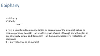 Epiphany
e·piph·a·ny
əˈpifənē/
noun
a (1) : a usually sudden manifestation or perception of the essential nature or
meaning of something (2) : an intuitive grasp of reality through something (as an
event) usually simple and striking (3) : an illuminating discovery, realization, or
disclosure
b : a revealing scene or moment
 
