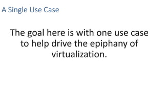 A Single Use Case
The goal here is with one use case
to help drive the epiphany of
virtualization.
 