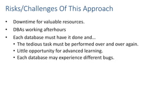 Risks/Challenges Of This Approach
• Downtime for valuable resources.
• DBAs working afterhours
• Each database must have it done and…
• The tedious task must be performed over and over again.
• Little opportunity for advanced learning.
• Each database may experience different bugs.
 