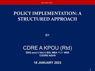 RESTRICTED
RESTRICTED
POLICY IMPLEMENTATION: A
STRUCTURED APPROACH
BY
CDRE A KPOU (Rtd)
GSS psc(+) fdc(+) BSc MBA PGD2 MSS
COORD ADUN
18 JANUARY 2023
1
 