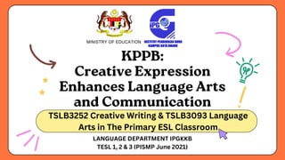 KPPB:
Creative Expression
Enhances Language Arts
and Communication
TSLB3252 Creative Writing & TSLB3093 Language
Arts in The Primary ESL Classroom
LANGUAGE DEPARTMENT IPGKKB
TESL 1, 2 & 3 (PISMP June 2021)
 