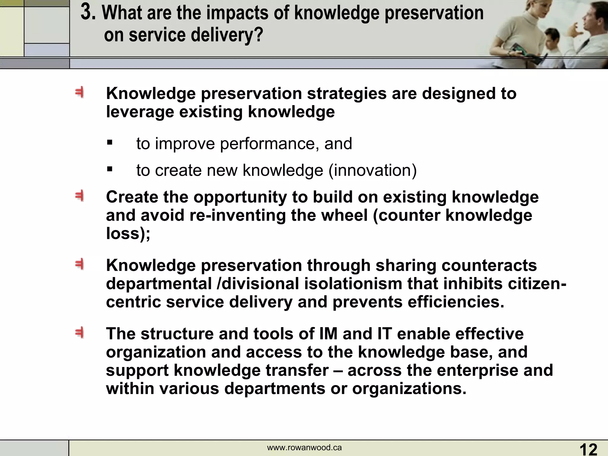 3.  What are the impacts of knowledge preservation  on service delivery?   Knowledge preservation strategies are designed to leverage existing knowledge to improve performance, and  to create new knowledge (innovation) Create the opportunity to build on existing knowledge and avoid re-inventing the wheel (counter knowledge loss);  Knowledge preservation through sharing counteracts departmental /divisional isolationism that inhibits citizen-centric service delivery and prevents efficiencies. The structure and tools of IM and IT enable effective organization and access to the knowledge base, and support knowledge transfer – across the enterprise and within various departments or organizations.  www.rowanwood.ca 