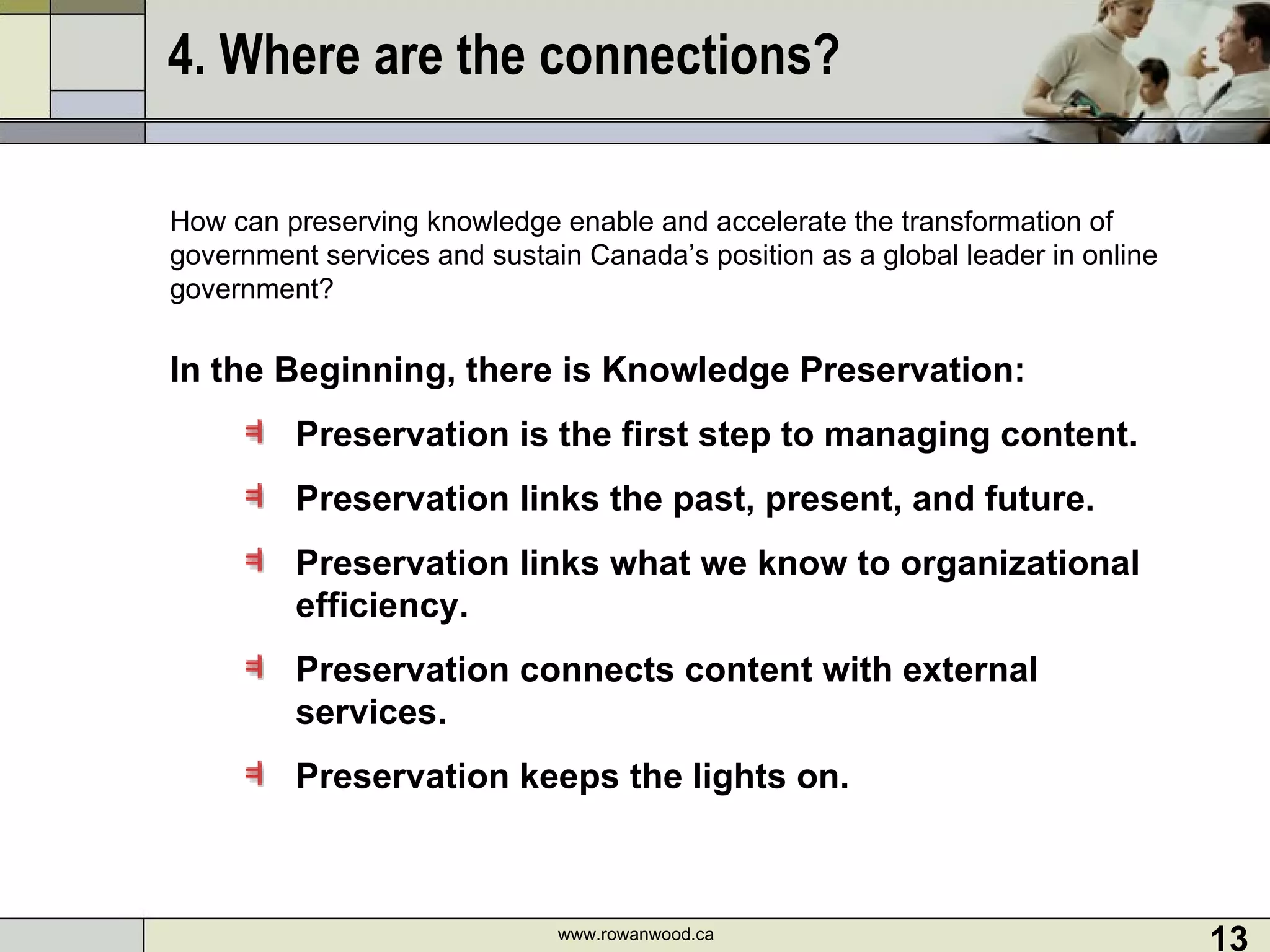 4. Where are the connections? How can preserving knowledge enable and accelerate the transformation of government services and sustain Canada’s position as a global leader in online government?   In the Beginning, there is Knowledge Preservation: Preservation is the first step to managing content. Preservation links the past, present, and future. Preservation links what we know to organizational efficiency. Preservation connects content with external services. Preservation keeps the lights on. www.rowanwood.ca 