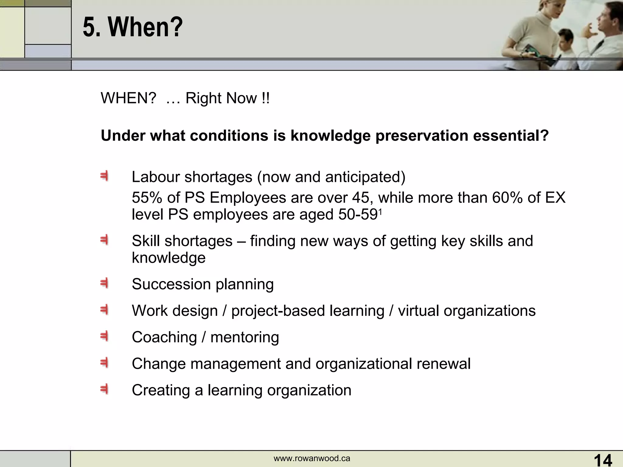 5. When?  WHEN?  … Right Now !!  Under what conditions is knowledge preservation essential? Labour shortages (now and anticipated) 55% of PS Employees are over 45, while more than 60% of EX level PS employees are aged 50-59 1 Skill shortages – finding new ways of getting key skills and knowledge Succession planning Work design / project-based learning / virtual organizations  Coaching / mentoring Change management and organizational renewal Creating a learning organization www.rowanwood.ca 