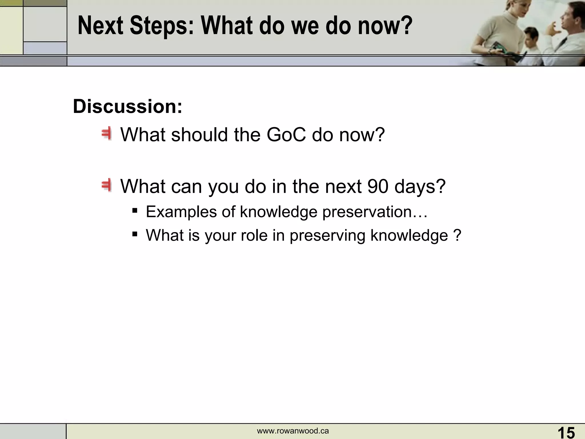 Next Steps: What do we do now?  Discussion: What should the GoC do now?  What can you do in the next 90 days? Examples of knowledge preservation… What is your role in preserving knowledge ?  www.rowanwood.ca 