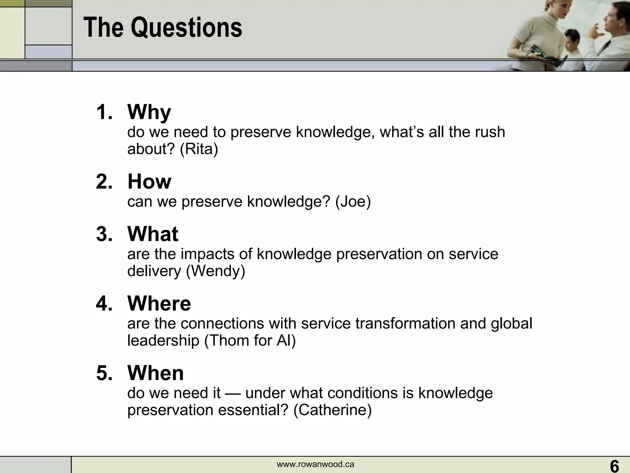 The Questions Why   do we need to preserve knowledge, what’s all the rush about? (Rita) How   can we preserve knowledge? (Joe) What   are the impacts of knowledge preservation on service delivery (Wendy) Where   are the connections with service transformation and global leadership (Thom for Al)  When   do we need it  —  under what conditions is knowledge preservation essential? (Catherine)  www.rowanwood.ca 