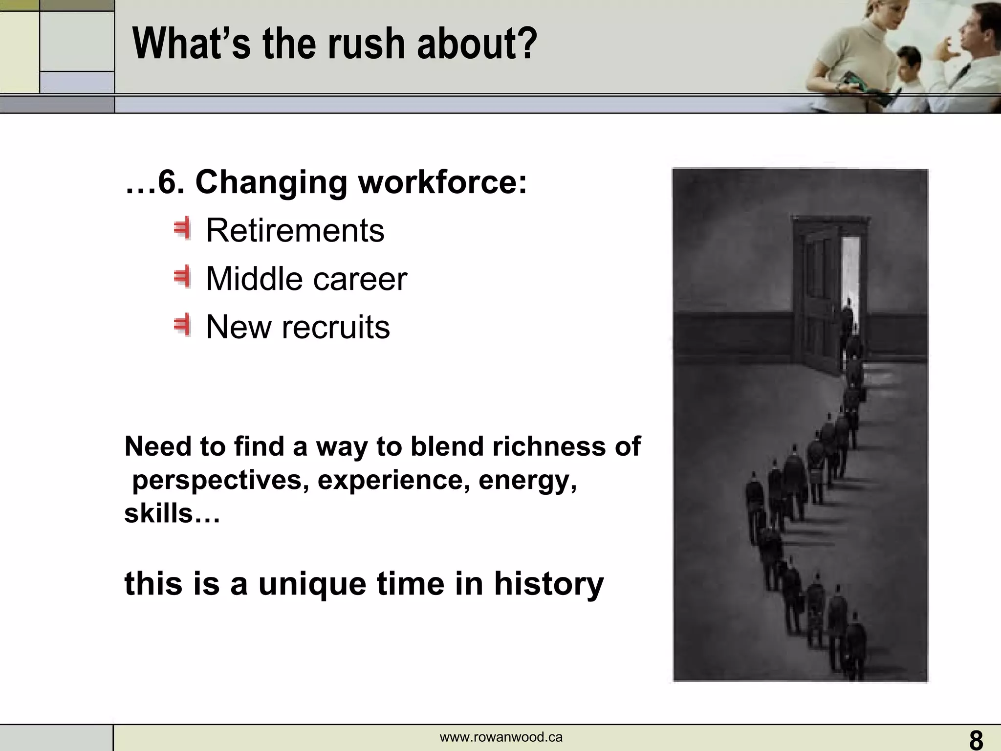 What’s the rush about?  … 6. Changing workforce: Retirements Middle career  New recruits  www.rowanwood.ca Need to find a way to blend richness of  perspectives, experience, energy, skills… this is a unique time in history 