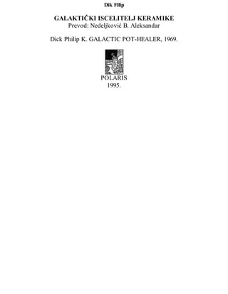 Dik Filip
GALAKTIČKI ISCELITELJ KERAMIKE
Prevod: Nedeljković B. Aleksandar
Dick Philip K. GALACTIC POT-HEALER, 1969.
POLARIS
1995.
 